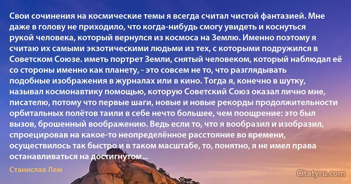 Свои сочинения на космические темы я всегда считал чистой фантазией. Мне даже в голову не приходило, что когда-нибудь смогу увидеть и коснуться рукой человека, который вернулся из космоса на Землю. Именно поэтому я считаю их самыми экзотическими людьми из тех, с которыми подружился в Советском Союзе. иметь портрет Земли, снятый человеком, который наблюдал её со стороны именно как планету, - это совсем не то, что разглядывать подобные изображения в журналах или в кино. Тогда я, конечно в шутку, называл космонавтику помощью, которую Советский Союз оказал лично мне, писателю, потому что первые шаги, новые и новые рекорды продолжительности орбитальных полётов таили в себе нечто большее, чем поощрение: это был вызов, брошенный воображению. Ведь если то, что я вообразил и изобразил, спроецировав на какое-то неопределённое расстояние во времени, осуществилось так быстро и в таком масштабе, то, понятно, я не имел права останавливаться на достигнутом... (Станислав Лем)