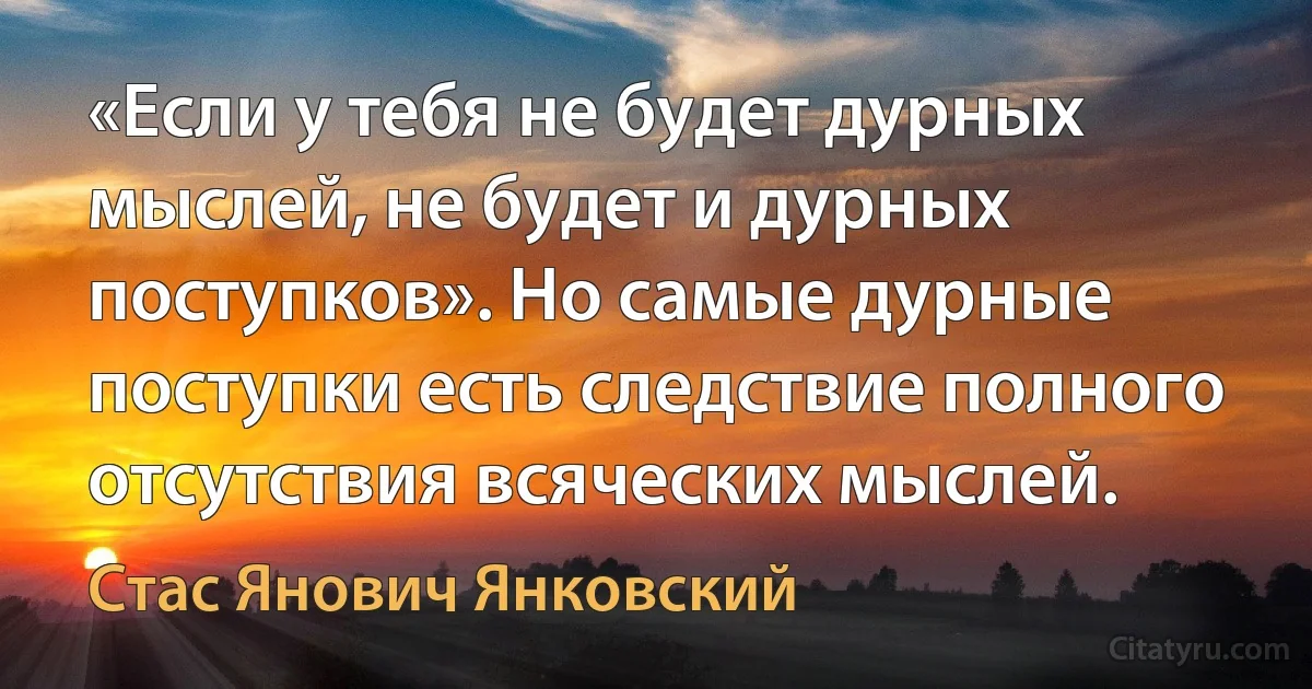 «Если у тебя не будет дурных мыслей, не будет и дурных поступков». Но самые дурные поступки есть следствие полного отсутствия всяческих мыслей. (Стас Янович Янковский)