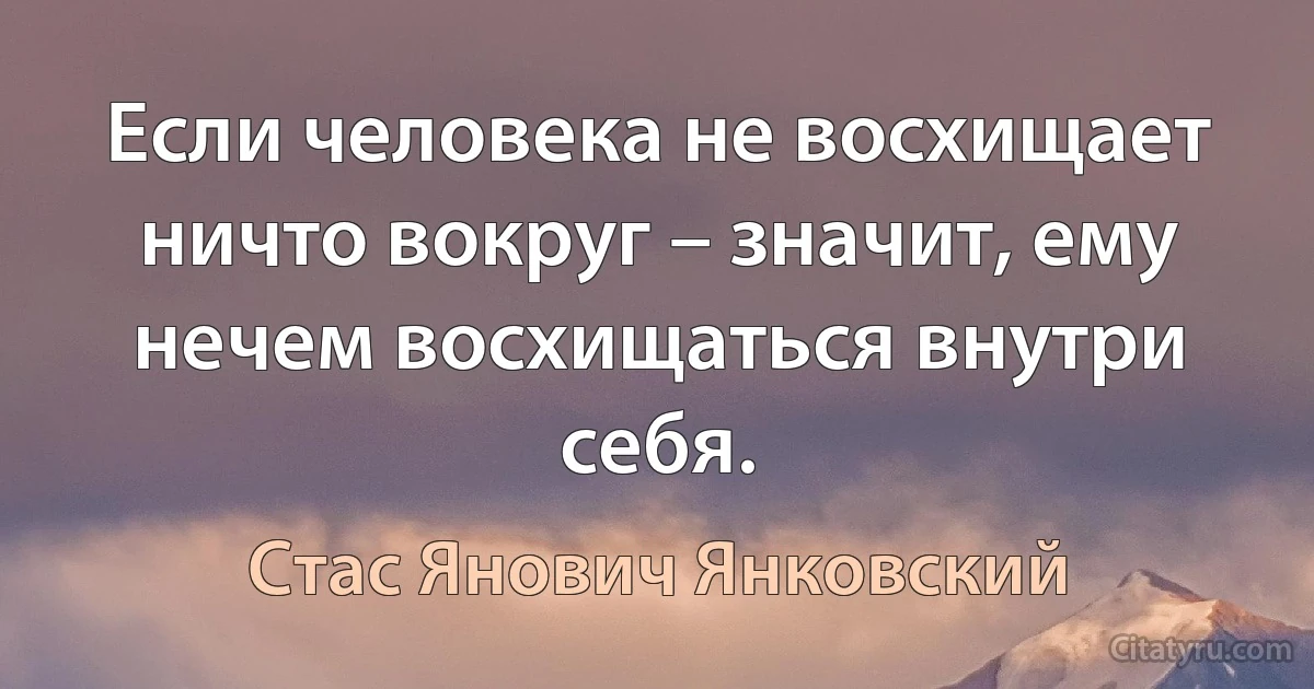 Если человека не восхищает ничто вокруг – значит, ему нечем восхищаться внутри себя. (Стас Янович Янковский)