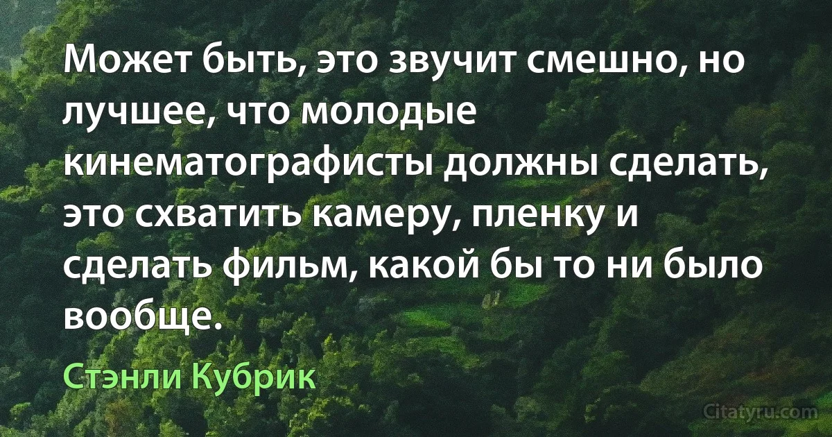 Может быть, это звучит смешно, но лучшее, что молодые кинематографисты должны сделать, это схватить камеру, пленку и сделать фильм, какой бы то ни было вообще. (Стэнли Кубрик)