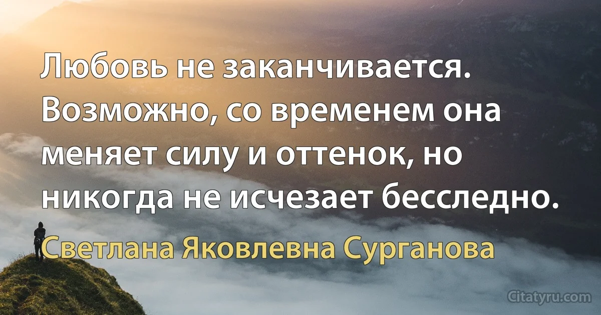 Любовь не заканчивается. Возможно, со временем она меняет силу и оттенок, но никогда не исчезает бесследно. (Светлана Яковлевна Сурганова)