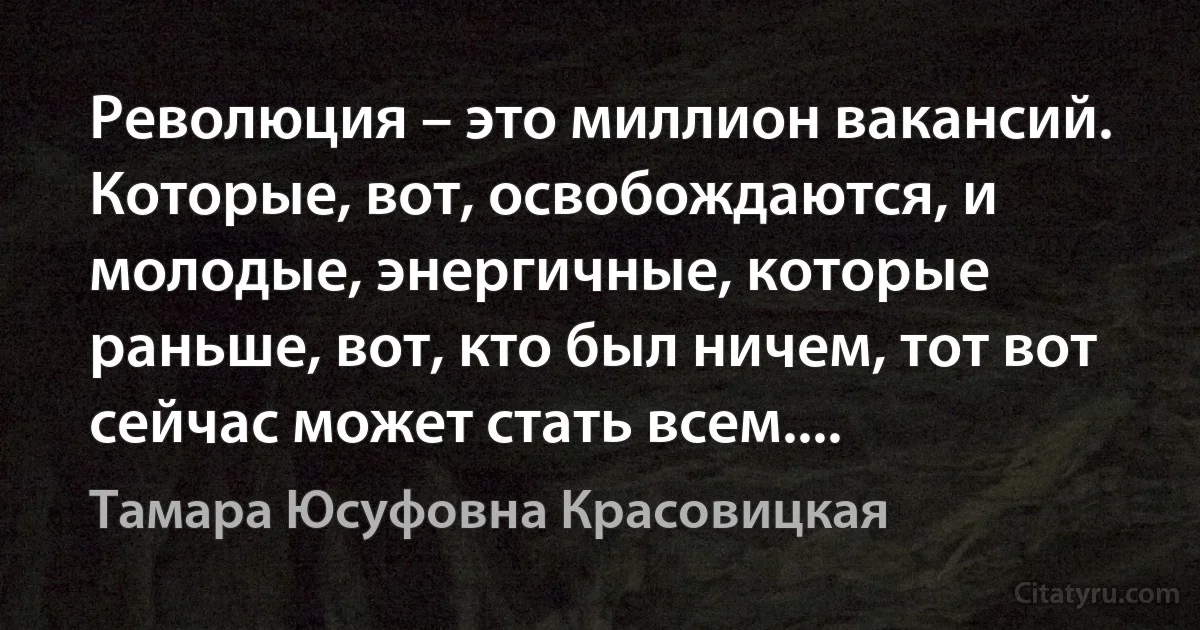 Революция – это миллион вакансий. Которые, вот, освобождаются, и молодые, энергичные, которые раньше, вот, кто был ничем, тот вот сейчас может стать всем.... (Тамара Юсуфовна Красовицкая)