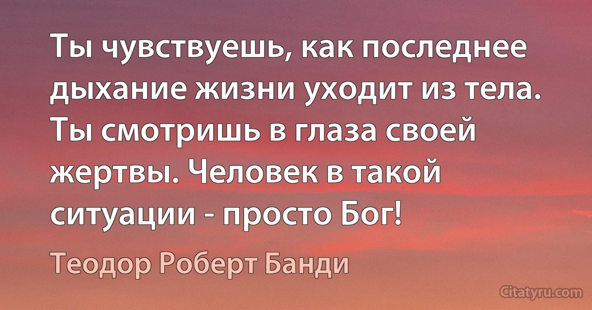 Ты чувствуешь, как последнее дыхание жизни уходит из тела. Ты смотришь в глаза своей жертвы. Человек в такой ситуации - просто Бог! (Теодор Роберт Банди)