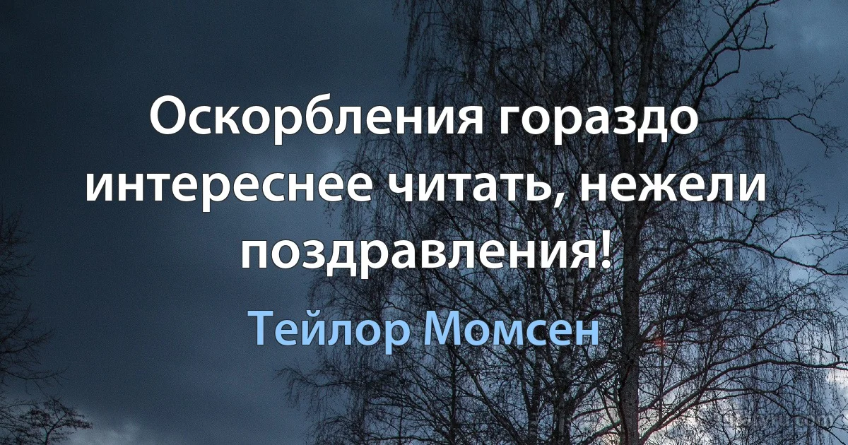 Оскорбления гораздо интереснее читать, нежели поздравления! (Тейлор Момсен)