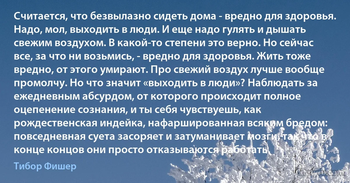 Считается, что безвылазно сидеть дома - вредно для здоровья. Надо, мол, выходить в люди. И еще надо гулять и дышать свежим воздухом. В какой-то степени это верно. Но сейчас все, за что ни возьмись, - вредно для здоровья. Жить тоже вредно, от этого умирают. Про свежий воздух лучше вообще промолчу. Но что значит «выходить в люди»? Наблюдать за ежедневным абсурдом, от которого происходит полное оцепенение сознания, и ты себя чувствуешь, как рождественская индейка, нафаршированная всяким бредом: повседневная суета засоряет и затуманивает мозги, так что в конце концов они просто отказываются работать. (Тибор Фишер)