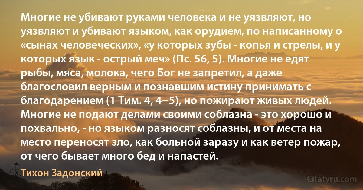 Многие не убивают руками человека и не уязвляют, но уязвляют и убивают языком, как орудием, по написанному о «сынах человеческих», «у которых зубы - копья и стрелы, и у которых язык - острый меч» (Пс. 56, 5). Многие не едят рыбы, мяса, молока, чего Бог не запретил, а даже благословил верным и познавшим истину принимать с благодарением (1 Тим. 4, 4−5), но пожирают живых людей. Многие не подают делами своими соблазна - это хорошо и похвально, - но языком разносят соблазны, и от места на место переносят зло, как больной заразу и как ветер пожар, от чего бывает много бед и напастей. (Тихон Задонский)