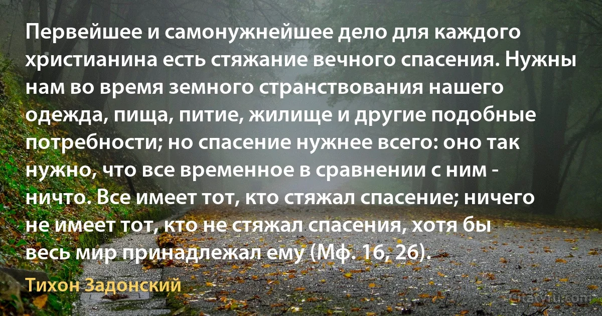 Первейшее и самонужнейшее дело для каждого христианина есть стяжание вечного спасения. Нужны нам во время земного странствования нашего одежда, пища, питие, жилище и другие подобные потребности; но спасение нужнее всего: оно так нужно, что все временное в сравнении с ним - ничто. Все имеет тот, кто стяжал спасение; ничего не имеет тот, кто не стяжал спасения, хотя бы весь мир принадлежал ему (Мф. 16, 26). (Тихон Задонский)