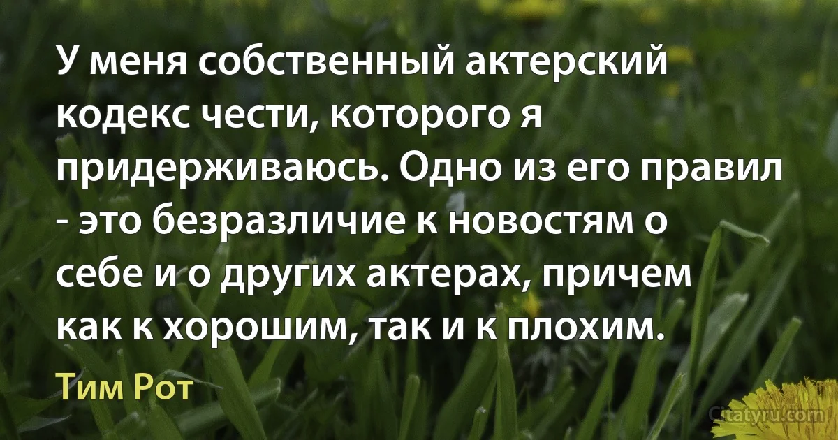 У меня собственный актерский кодекс чести, которого я придерживаюсь. Одно из его правил - это безразличие к новостям о себе и о других актерах, причем как к хорошим, так и к плохим. (Тим Рот)