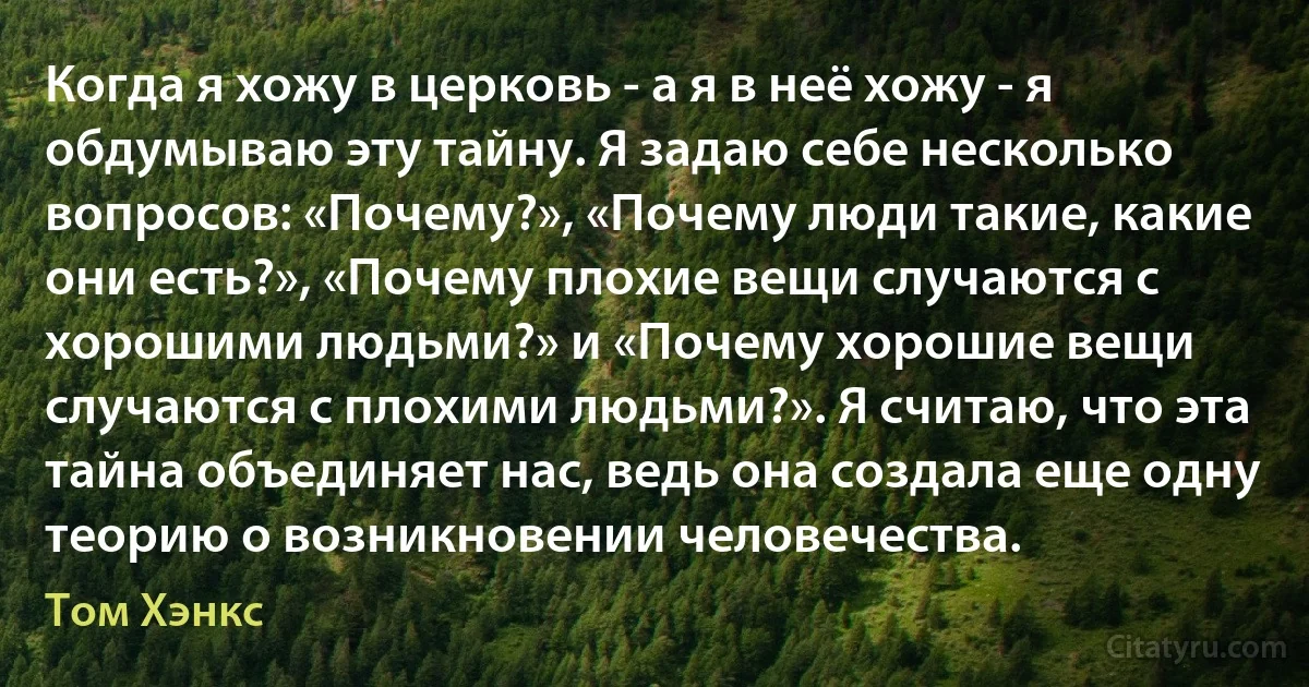 Когда я хожу в церковь - а я в неё хожу - я обдумываю эту тайну. Я задаю себе несколько вопросов: «Почему?», «Почему люди такие, какие они есть?», «Почему плохие вещи случаются с хорошими людьми?» и «Почему хорошие вещи случаются с плохими людьми?». Я считаю, что эта тайна объединяет нас, ведь она создала еще одну теорию о возникновении человечества. (Том Хэнкс)