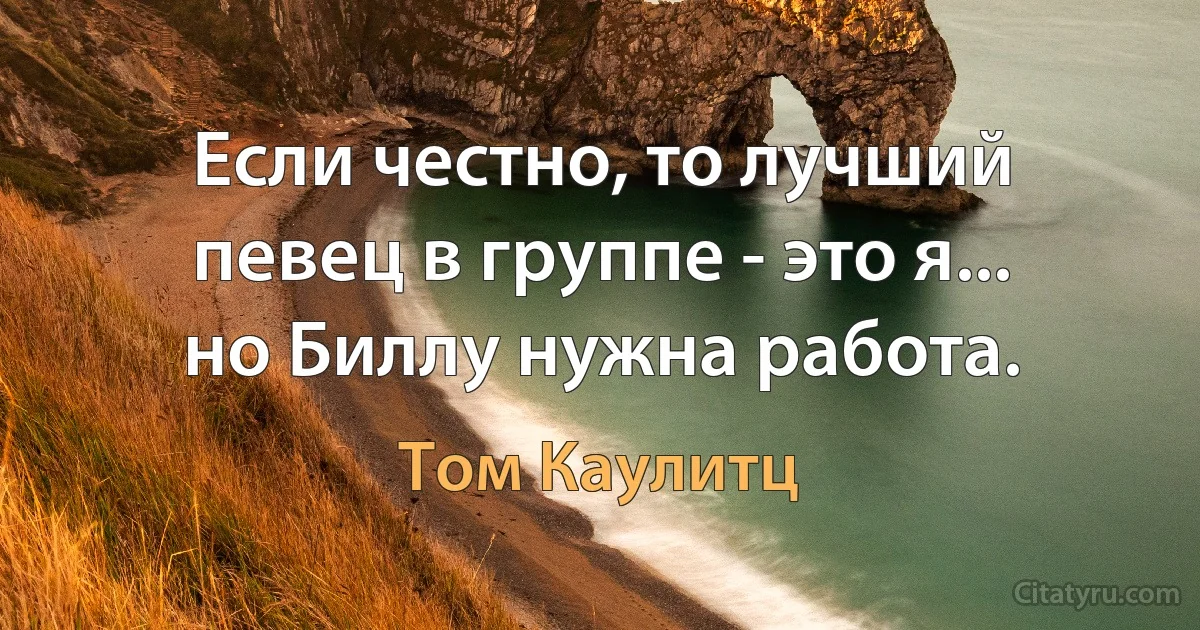 Если честно, то лучший певец в группе - это я... но Биллу нужна работа. (Том Каулитц)