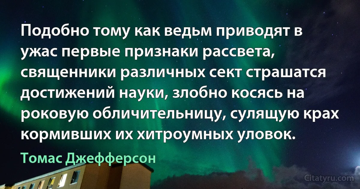 Подобно тому как ведьм приводят в ужас первые признаки рассвета, священники различных сект страшатся достижений науки, злобно косясь на роковую обличительницу, сулящую крах кормивших их хитроумных уловок. (Томас Джефферсон)