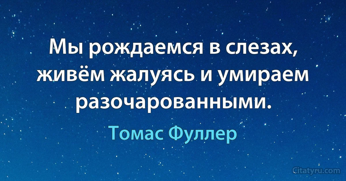 Мы рождаемся в слезах, живём жалуясь и умираем разочарованными. (Томас Фуллер)