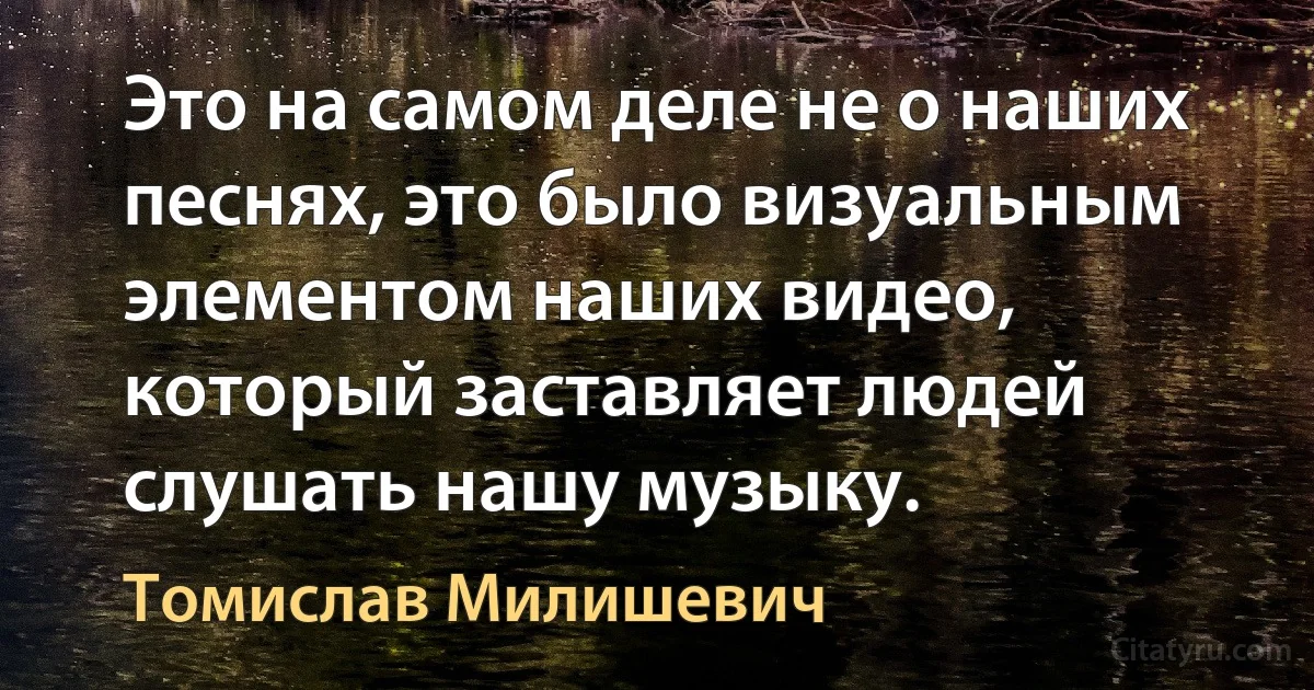 Это на самом деле не о наших песнях, это было визуальным элементом наших видео, который заставляет людей слушать нашу музыку. (Томислав Милишевич)