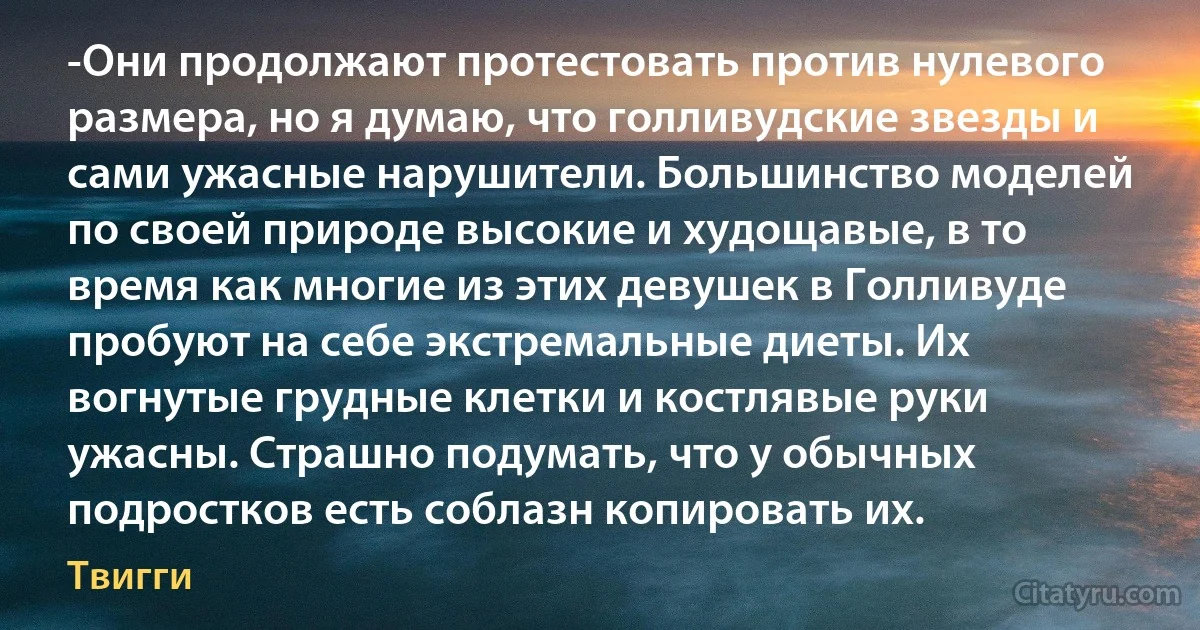 -Они продолжают протестовать против нулевого размера, но я думаю, что голливудские звезды и сами ужасные нарушители. Большинство моделей по своей природе высокие и худощавые, в то время как многие из этих девушек в Голливуде пробуют на себе экстремальные диеты. Их вогнутые грудные клетки и костлявые руки ужасны. Страшно подумать, что у обычных подростков есть соблазн копировать их. (Твигги)