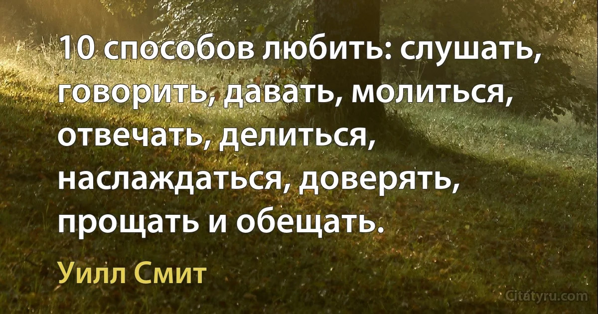 10 способов любить: слушать, говорить, давать, молиться, отвечать, делиться, наслаждаться, доверять, прощать и обещать. (Уилл Смит)