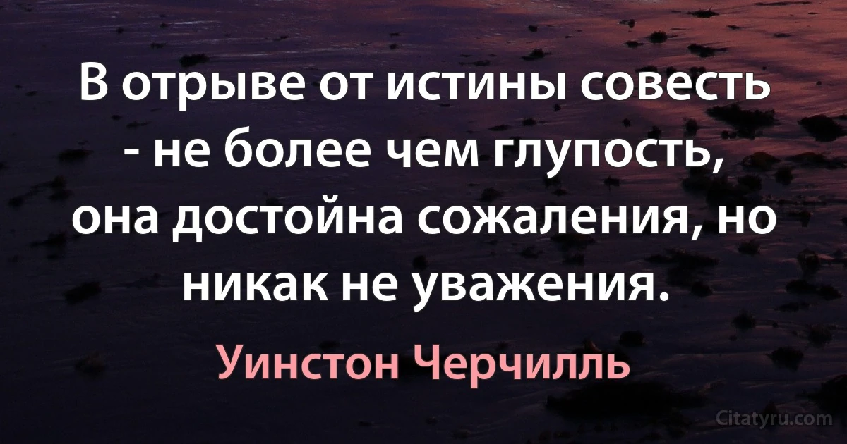 В отрыве от истины совесть - не более чем глупость, она достойна сожаления, но никак не уважения. (Уинстон Черчилль)