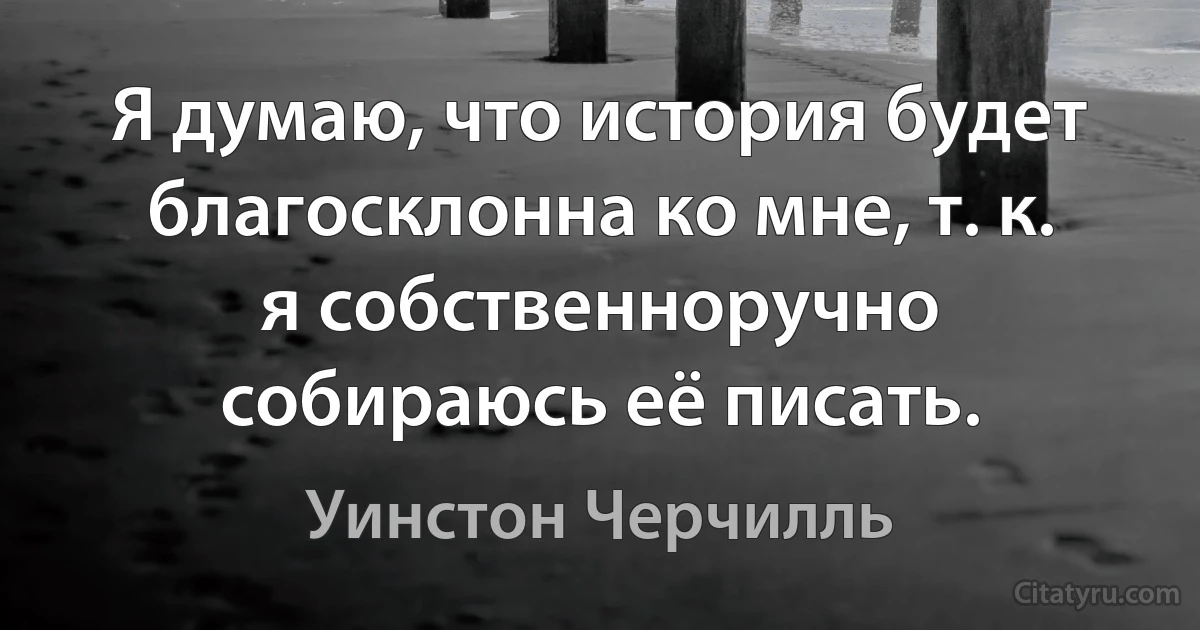 Я думаю, что история будет благосклонна ко мне, т. к. я собственноручно собираюсь её писать. (Уинстон Черчилль)