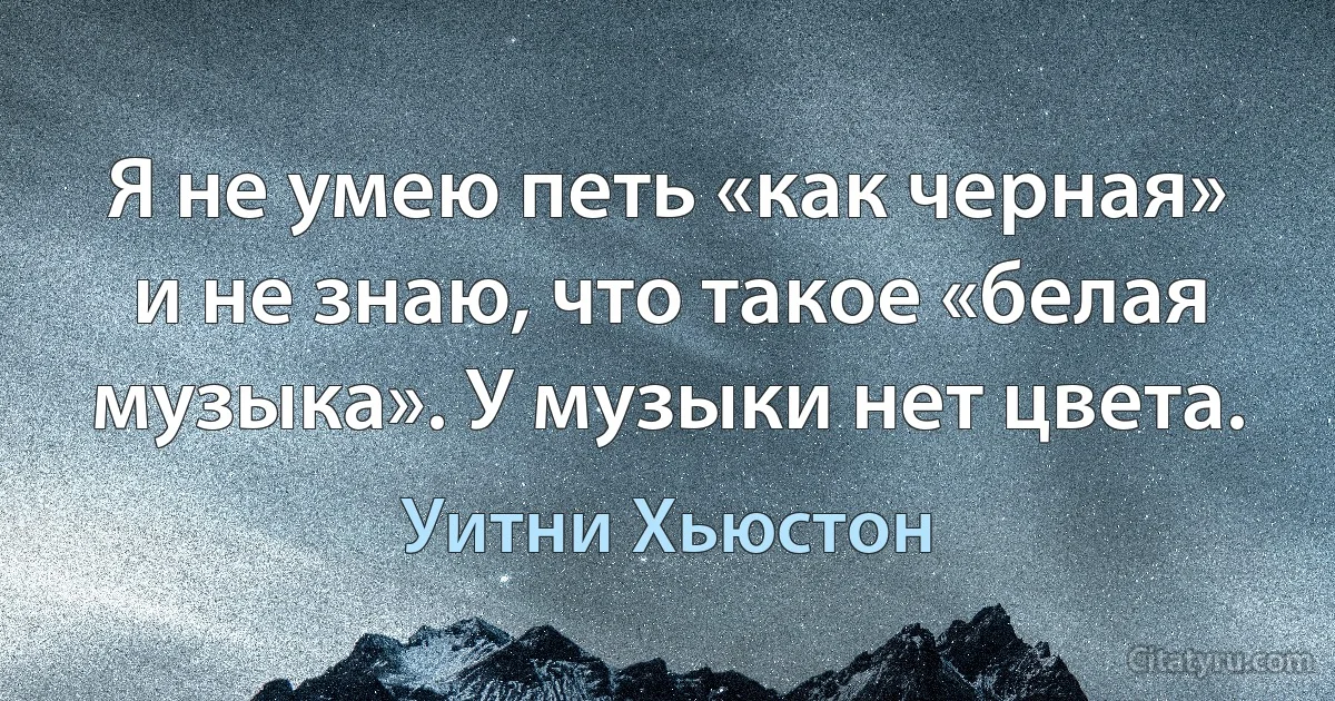 Я не умею петь «как черная» и не знаю, что такое «белая музыка». У музыки нет цвета. (Уитни Хьюстон)