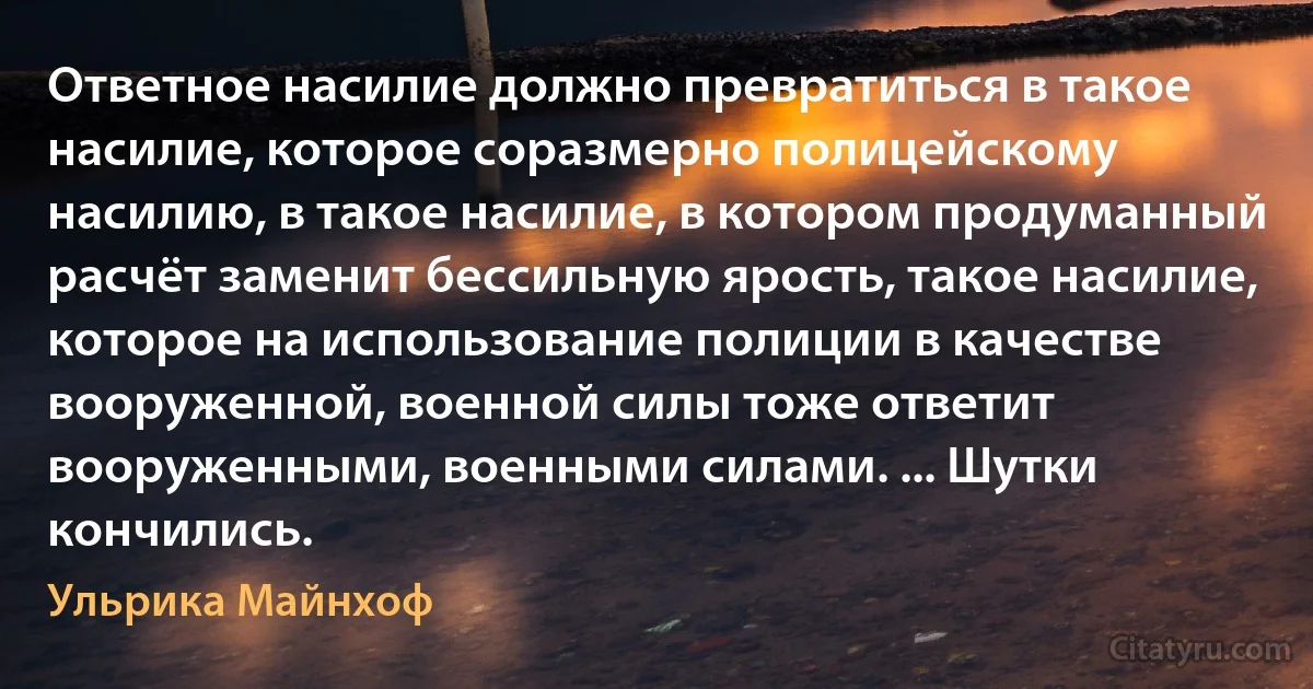 Ответное насилие должно превратиться в такое насилие, которое соразмерно полицейскому насилию, в такое насилие, в котором продуманный расчёт заменит бессильную ярость, такое насилие, которое на использование полиции в качестве вооруженной, военной силы тоже ответит вооруженными, военными силами. ... Шутки кончились. (Ульрика Майнхоф)