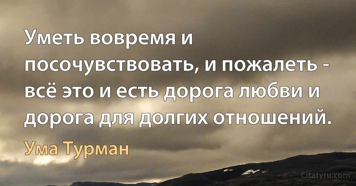 Уметь вовремя и посочувствовать, и пожалеть - всё это и есть дорога любви и дорога для долгих отношений. (Ума Турман)