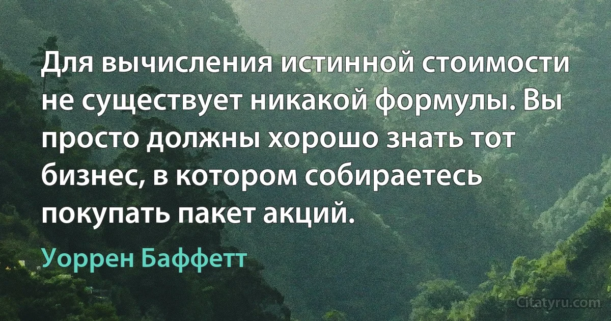 Для вычисления истинной стоимости не существует никакой формулы. Вы просто должны хорошо знать тот бизнес, в котором собираетесь покупать пакет акций. (Уоррен Баффетт)