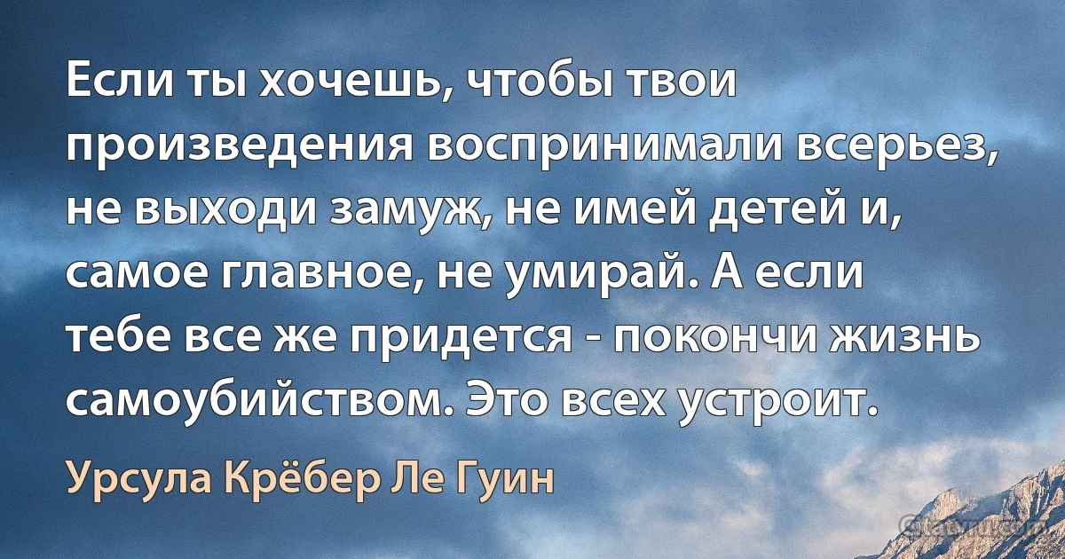 Если ты хочешь, чтобы твои произведения воспринимали всерьез, не выходи замуж, не имей детей и, самое главное, не умирай. А если тебе все же придется - покончи жизнь самоубийством. Это всех устроит. (Урсула Крёбер Ле Гуин)