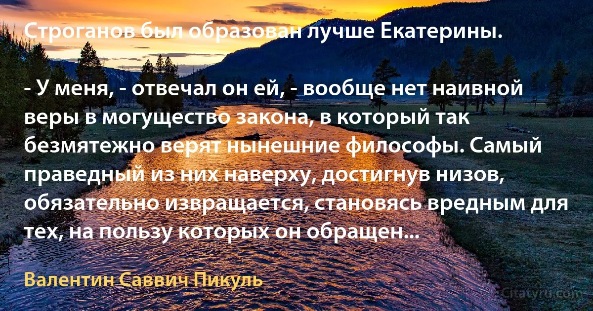 Строганов был образован лучше Екатерины.

- У меня, - отвечал он ей, - вообще нет наивной веры в могущество закона, в который так безмятежно верят нынешние философы. Самый праведный из них наверху, достигнув низов, обязательно извращается, становясь вредным для тех, на пользу которых он обращен... (Валентин Саввич Пикуль)