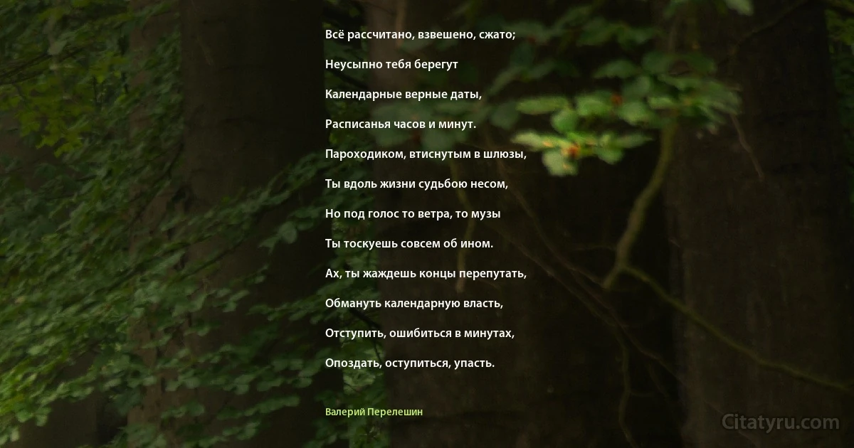 Всё рассчитано, взвешено, сжато;

Неусыпно тебя берегут

Календарные верные даты,

Расписанья часов и минут.

Пароходиком, втиснутым в шлюзы,

Ты вдоль жизни судьбою несом,

Но под голос то ветра, то музы

Ты тоскуешь совсем об ином.

Ах, ты жаждешь концы перепутать,

Обмануть календарную власть,

Отступить, ошибиться в минутах,

Опоздать, оступиться, упасть. (Валерий Перелешин)