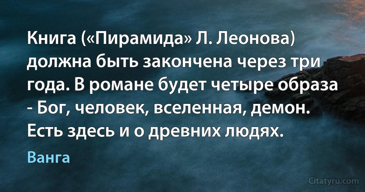 Книга («Пирамида» Л. Леонова) должна быть закончена через три года. В романе будет четыре образа - Бог, человек, вселенная, демон. Есть здесь и о древних людях. (Ванга)