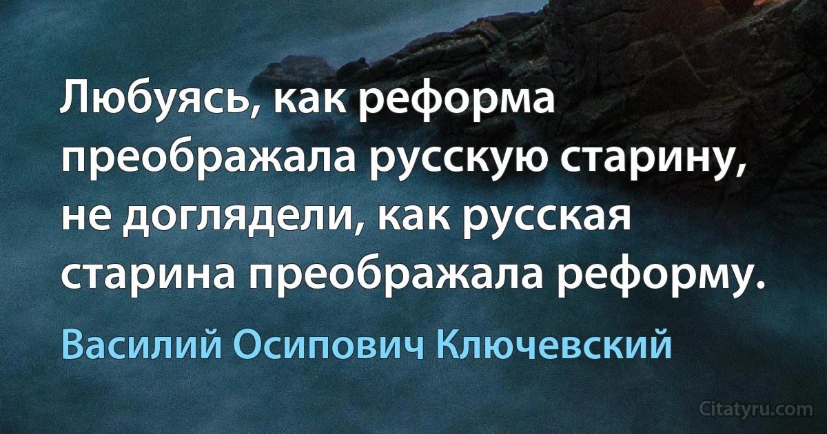 Любуясь, как реформа преображала русскую старину, не доглядели, как русская старина преображала реформу. (Василий Осипович Ключевский)