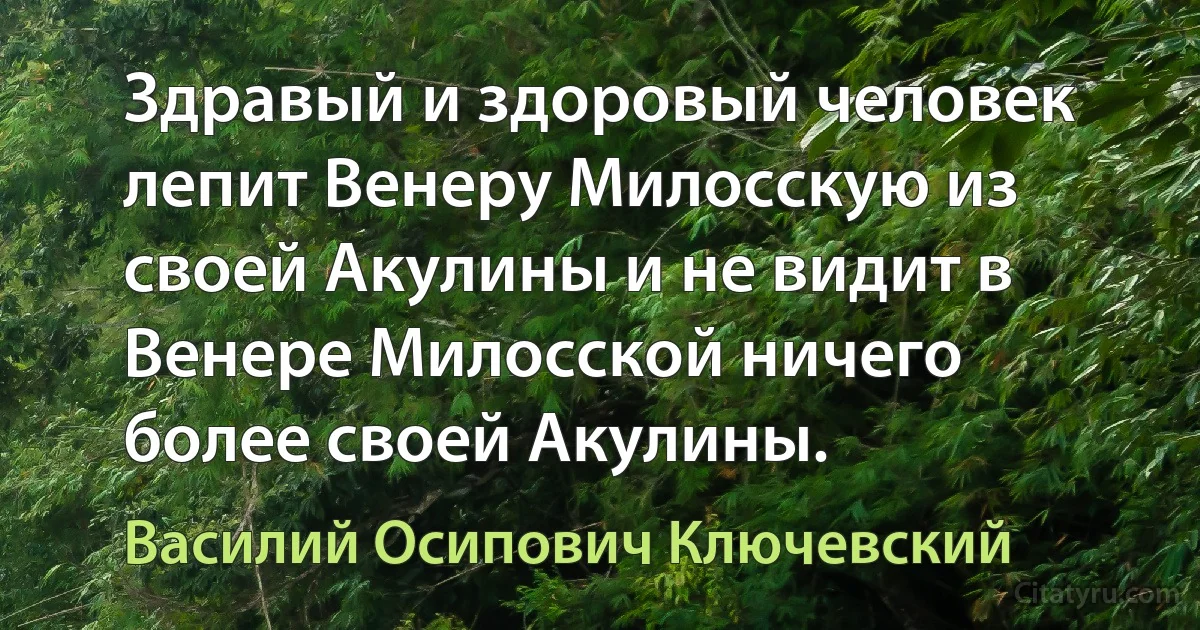 Здравый и здоровый человек лепит Венеру Милосскую из своей Акулины и не видит в Венере Милосской ничего более своей Акулины. (Василий Осипович Ключевский)