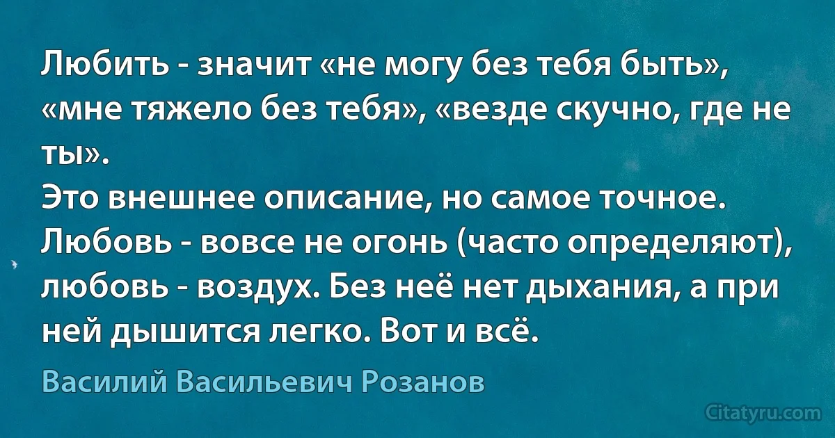 Любить - значит «не могу без тебя быть», «мне тяжело без тебя», «везде скучно, где не ты».
Это внешнее описание, но самое точное.
Любовь - вовсе не огонь (часто определяют), любовь - воздух. Без неё нет дыхания, а при ней дышится легко. Вот и всё. (Василий Васильевич Розанов)