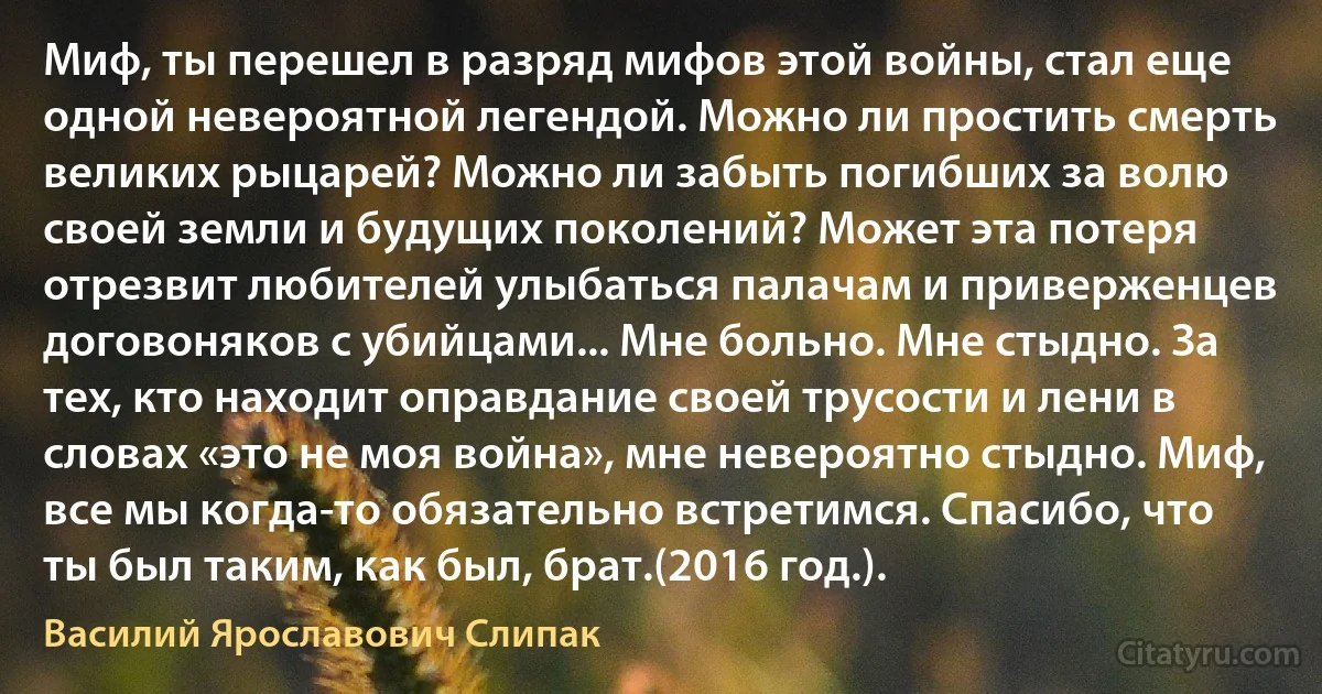 Миф, ты перешел в разряд мифов этой войны, стал еще одной невероятной легендой. Можно ли простить смерть великих рыцарей? Можно ли забыть погибших за волю своей земли и будущих поколений? Может эта потеря отрезвит любителей улыбаться палачам и приверженцев договоняков с убийцами... Мне больно. Мне стыдно. За тех, кто находит оправдание своей трусости и лени в словах «это не моя война», мне невероятно стыдно. Миф, все мы когда-то обязательно встретимся. Спасибо, что ты был таким, как был, брат.(2016 год.). (Василий Ярославович Слипак)