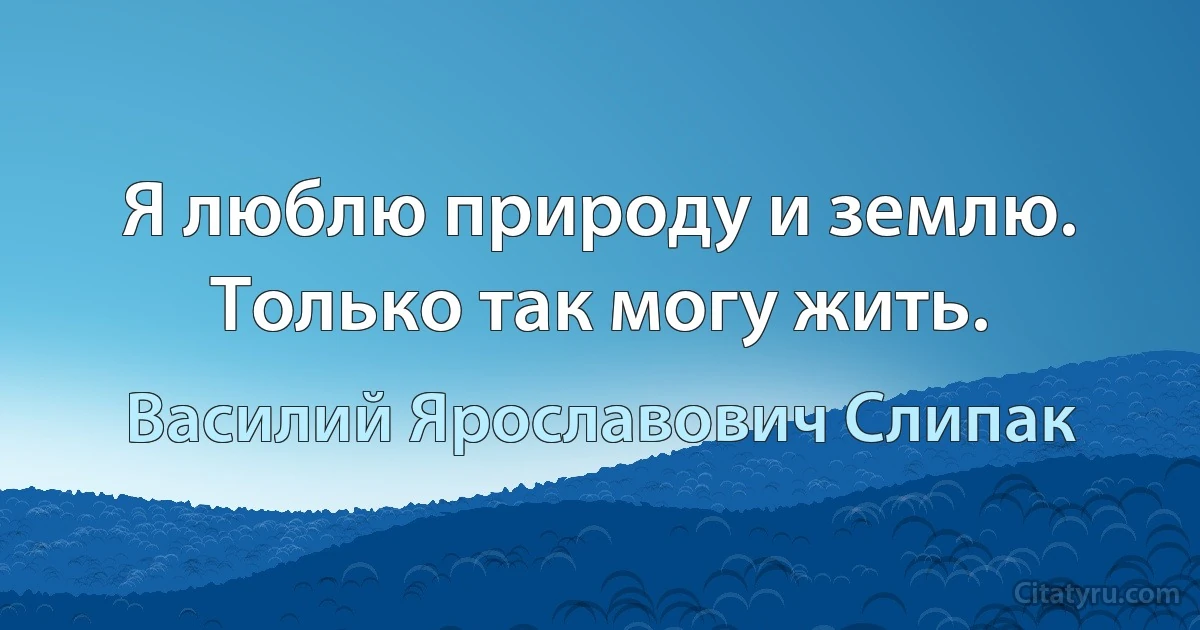 Я люблю природу и землю. Только так могу жить. (Василий Ярославович Слипак)