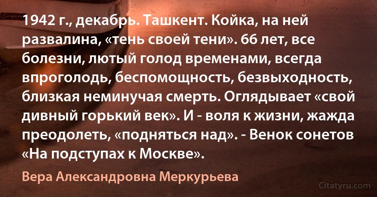 1942 г., декабрь. Ташкент. Койка, на ней развалина, «тень своей тени». 66 лет, все болезни, лютый голод временами, всегда впроголодь, беспомощность, безвыходность, близкая неминучая смерть. Оглядывает «свой дивный горький век». И - воля к жизни, жажда преодолеть, «подняться над». - Венок сонетов «На подступах к Москве». (Вера Александровна Меркурьева)