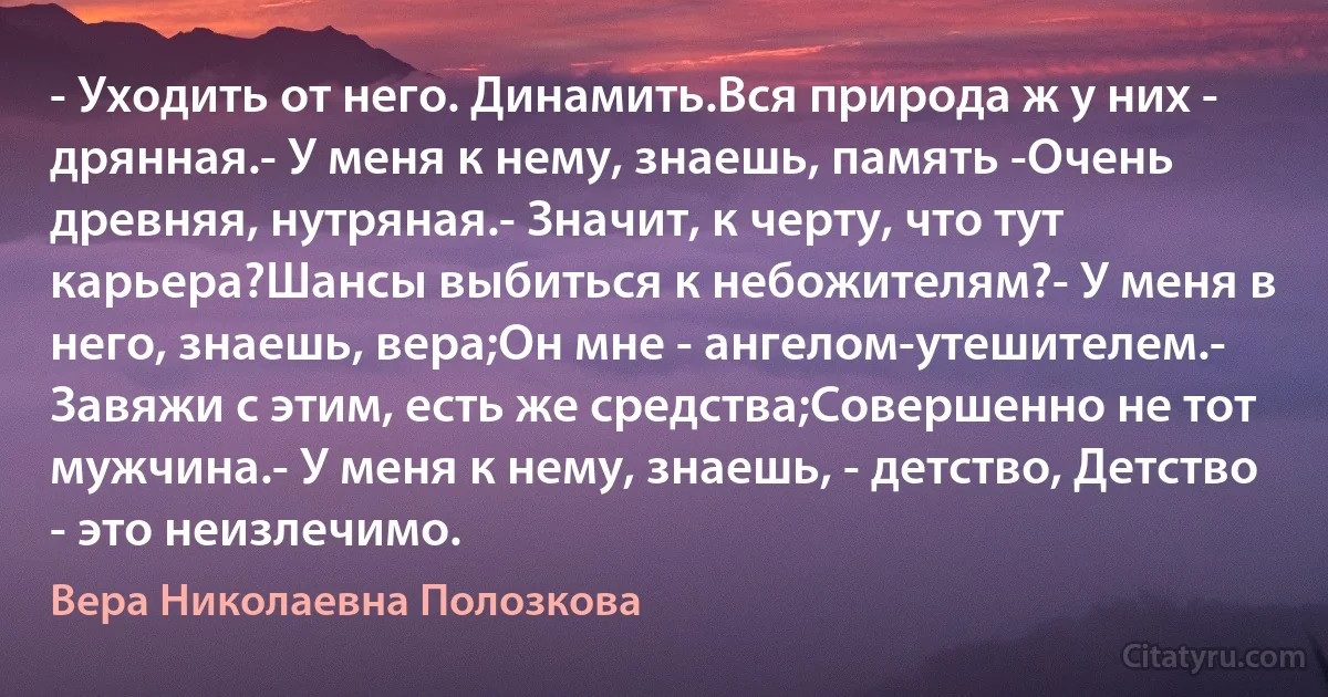 - Уходить от него. Динамить.Вся природа ж у них - дрянная.- У меня к нему, знаешь, память -Очень древняя, нутряная.- Значит, к черту, что тут карьера?Шансы выбиться к небожителям?- У меня в него, знаешь, вера;Он мне - ангелом-утешителем.- Завяжи с этим, есть же средства;Совершенно не тот мужчина.- У меня к нему, знаешь, - детство, Детство - это неизлечимо. (Вера Николаевна Полозкова)