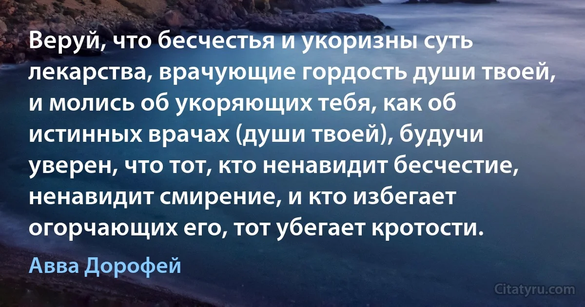 Веруй, что бесчестья и укоризны суть лекарства, врачующие гордость души твоей, и молись об укоряющих тебя, как об истинных врачах (души твоей), будучи уверен, что тот, кто ненавидит бесчестие, ненавидит смирение, и кто избегает огорчающих его, тот убегает кротости. (Авва Дорофей)