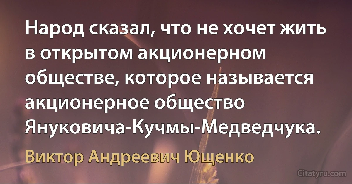 Народ сказал, что не хочет жить в открытом акционерном обществе, которое называется акционерное общество Януковича-Кучмы-Медведчука. (Виктор Андреевич Ющенко)