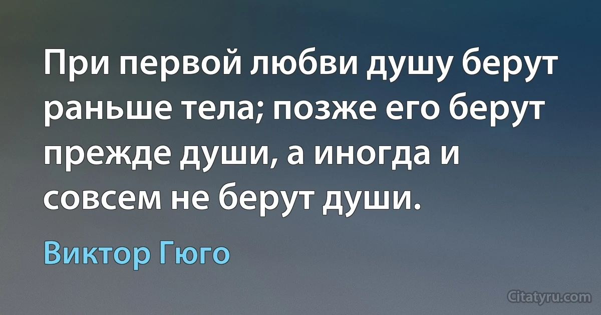 При первой любви душу берут раньше тела; позже его берут прежде души, а иногда и совсем не берут души. (Виктор Гюго)