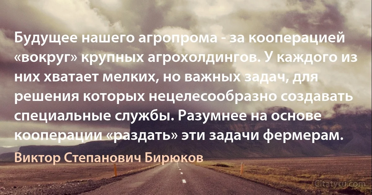 Будущее нашего агропрома - за кооперацией «вокруг» крупных агрохолдингов. У каждого из них хватает мелких, но важных задач, для решения которых нецелесообразно создавать специальные службы. Разумнее на основе кооперации «раздать» эти задачи фермерам. (Виктор Степанович Бирюков)