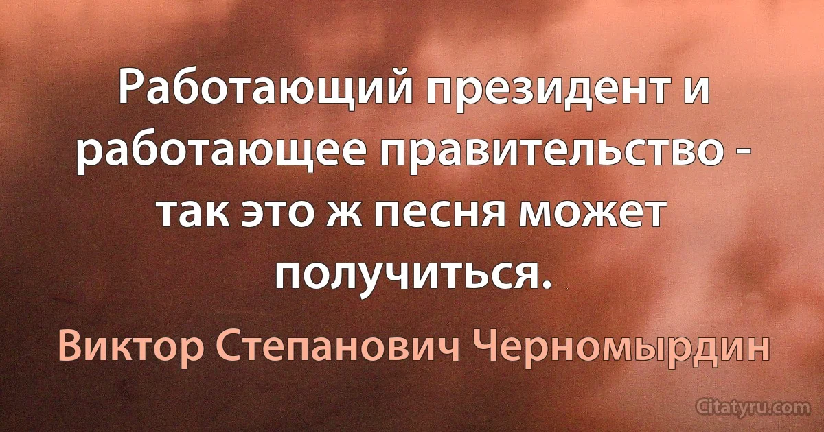 Работающий президент и работающее правительство - так это ж песня может получиться. (Виктор Степанович Черномырдин)