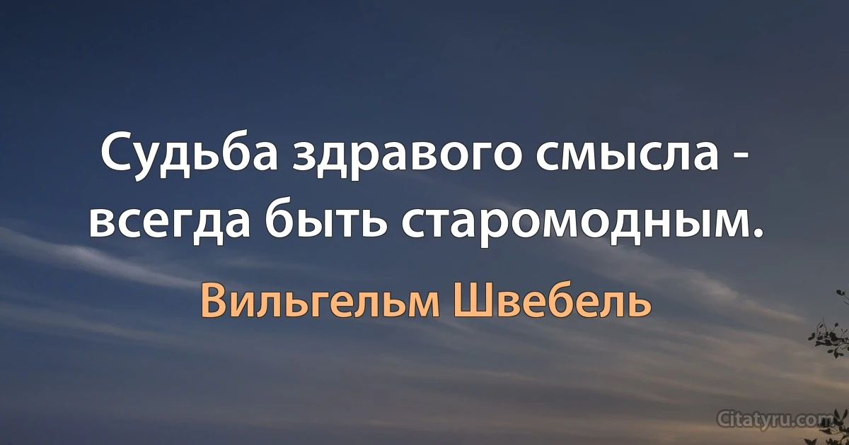 Судьба здравого смысла - всегда быть старомодным. (Вильгельм Швебель)