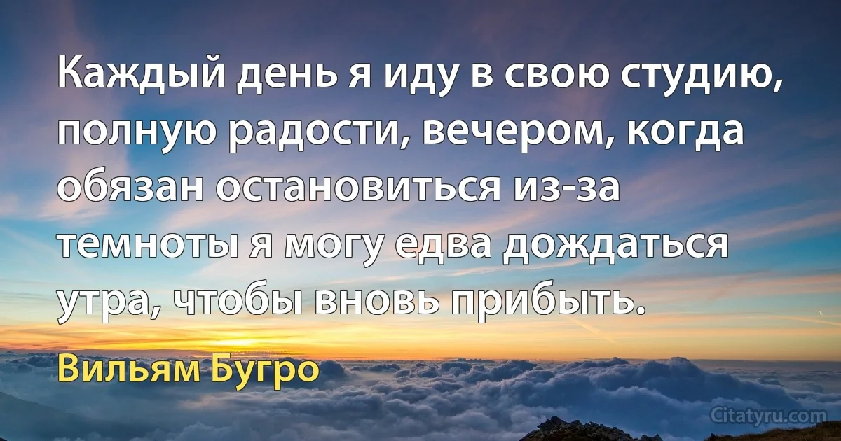 Каждый день я иду в свою студию, полную радости, вечером, когда обязан остановиться из-за темноты я могу едва дождаться утра, чтобы вновь прибыть. (Вильям Бугро)