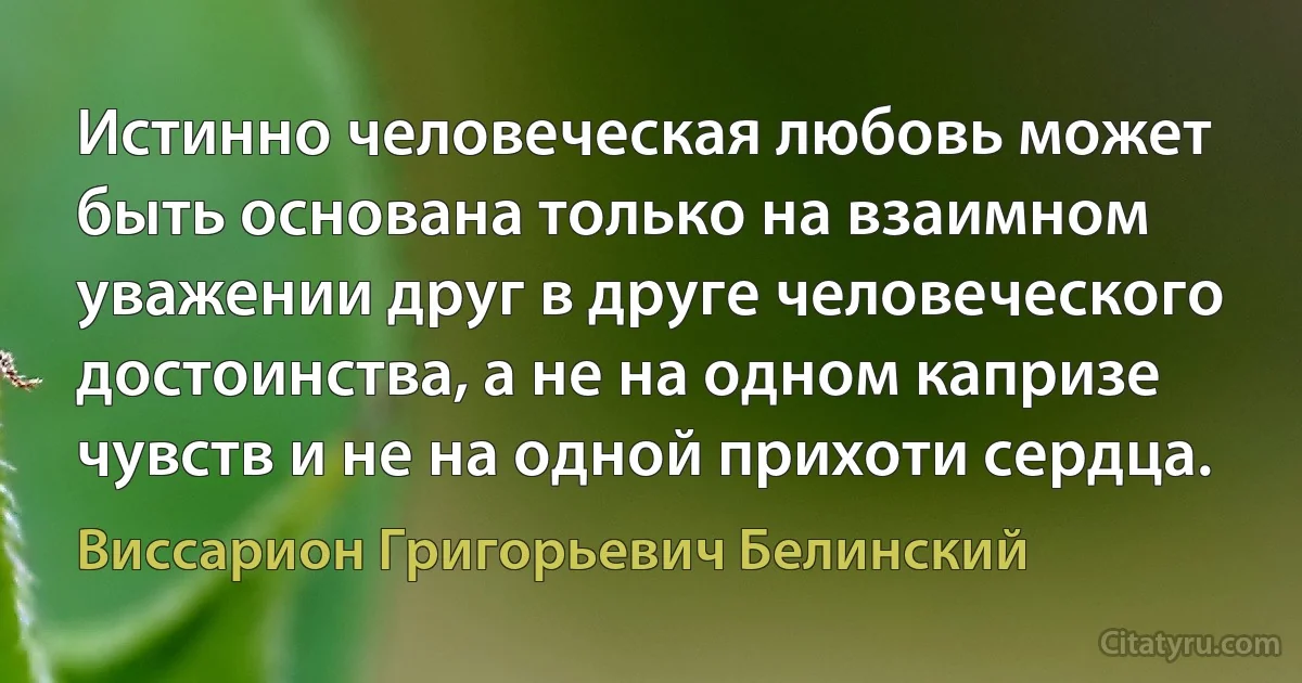 Истинно человеческая любовь может быть основана только на взаимном уважении друг в друге человеческого достоинства, а не на одном капризе чувств и не на одной прихоти сердца. (Виссарион Григорьевич Белинский)