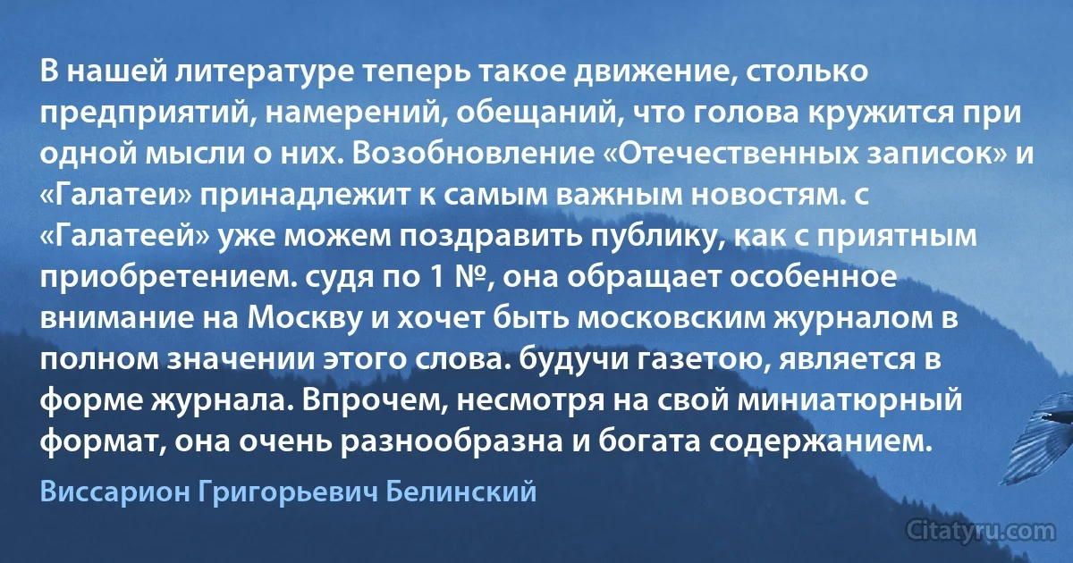 В нашей литературе теперь такое движение, столько предприятий, намерений, обещаний, что голова кружится при одной мысли о них. Возобновление «Отечественных записок» и «Галатеи» принадлежит к самым важным новостям. с «Галатеей» уже можем поздравить публику, как с приятным приобретением. судя по 1 №, она обращает особенное внимание на Москву и хочет быть московским журналом в полном значении этого слова. будучи газетою, является в форме журнала. Впрочем, несмотря на свой миниатюрный формат, она очень разнообразна и богата содержанием. (Виссарион Григорьевич Белинский)