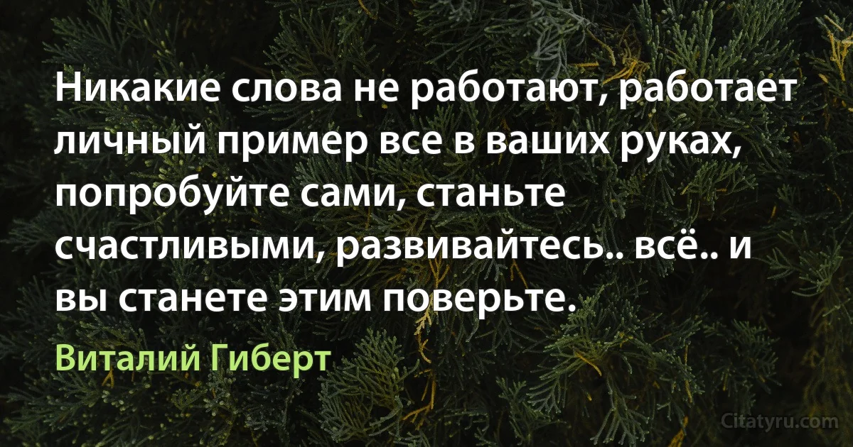 Никакие слова не работают, работает личный пример все в ваших руках, попробуйте сами, станьте счастливыми, развивайтесь.. всё.. и вы станете этим поверьте. (Виталий Гиберт)