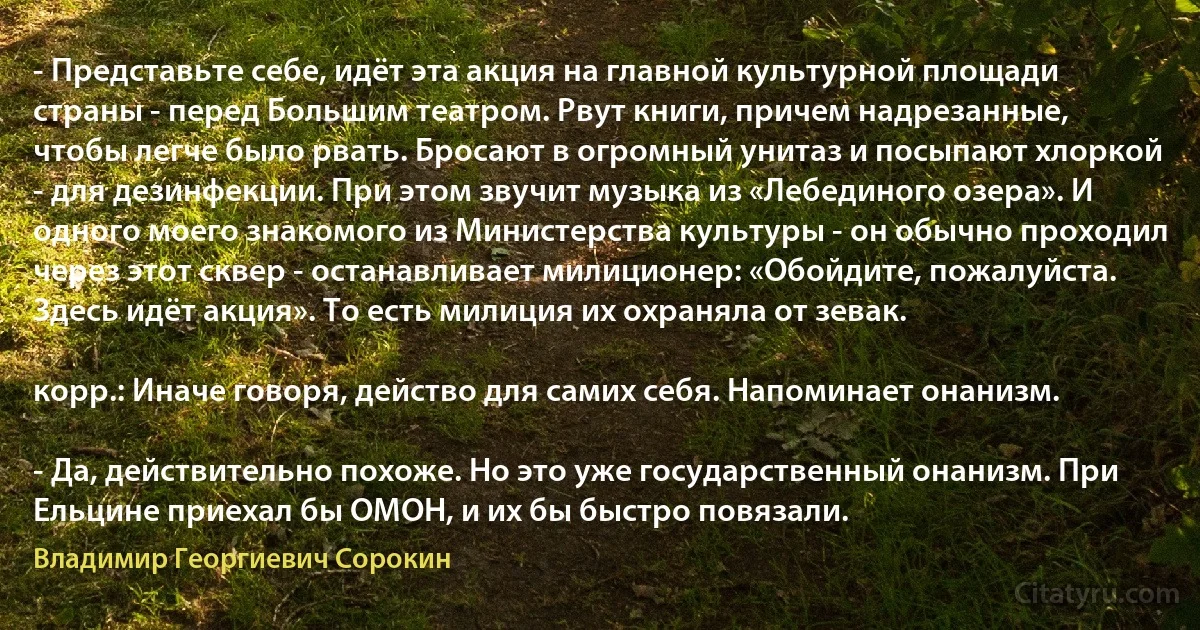 - Представьте себе, идёт эта акция на главной культурной площади страны - перед Большим театром. Рвут книги, причем надрезанные, чтобы легче было рвать. Бросают в огромный унитаз и посыпают хлоркой - для дезинфекции. При этом звучит музыка из «Лебединого озера». И одного моего знакомого из Министерства культуры - он обычно проходил через этот сквер - останавливает милиционер: «Обойдите, пожалуйста. Здесь идёт акция». То есть милиция их охраняла от зевак.

корр.: Иначе говоря, действо для самих себя. Напоминает онанизм.

- Да, действительно похоже. Но это уже государственный онанизм. При Ельцине приехал бы ОМОН, и их бы быстро повязали. (Владимир Георгиевич Сорокин)