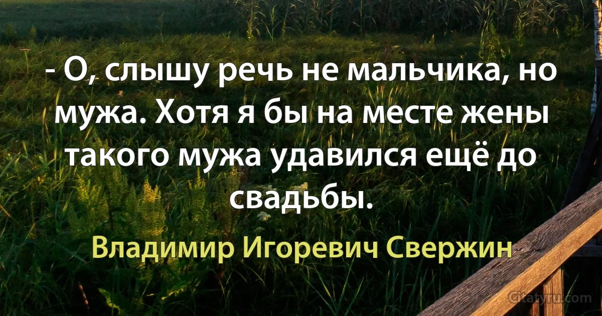 - О, слышу речь не мальчика, но мужа. Хотя я бы на месте жены такого мужа удавился ещё до свадьбы. (Владимир Игоревич Свержин)