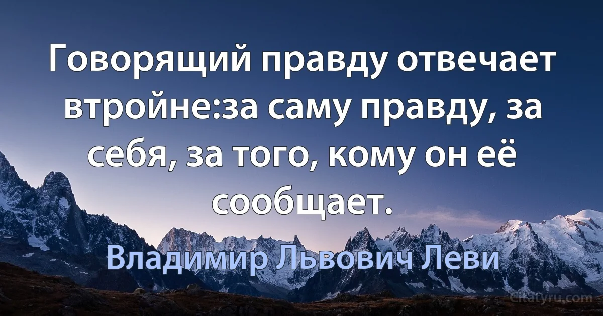 Говорящий правду отвечает втройне:за саму правду, за себя, за того, кому он её сообщает. (Владимир Львович Леви)