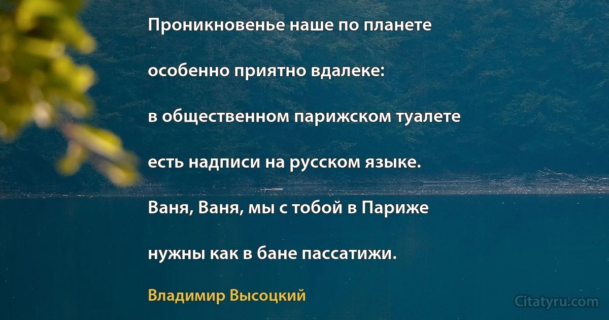 Проникновенье наше по планете

особенно приятно вдалеке:

в общественном парижском туалете

есть надписи на русском языке.

Ваня, Ваня, мы с тобой в Париже

нужны как в бане пассатижи. (Владимир Высоцкий)